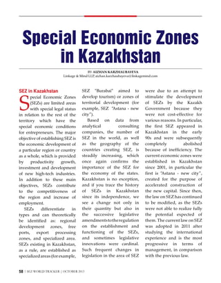 Special Economic Zones
in Kazakhstan
By Aizhan Karzhaubayeva
Linkage & Mind LLP aizhan.karzhaubayeva@linkagemind.com
,

SEZ in Kazakhstan

S

pecial Economic Zones
(SEZs) are limited areas
with special legal status
in relation to the rest of the
territory which have the
special economic conditions
for entrepreneurs. The major
objective of establishing SEZ is
the economic development of
a particular region or country
as a whole, which is provided
by
productivity
growth,
investment and development
of new high-tech industries.
In addition to these main
objectives, SEZs contribute
to the competitiveness of
the region and increase of
employment.
SEZs
differentiate
in
types and can theoretically
be identified as: regional
development zones, free
ports,
export
processing
zones, and specialized area.
SEZs existing in Kazakhstan,
as a rule, are established as
specialized areas (for example,

SEZ “Burabai” aimed to
develop tourism) or zones of
territorial development (for
example, SEZ “Astana - new
city”).
Based on data from
analytical
consulting
companies, the number of
SEZ in the world, as well
as the geography of the
countries creating SEZ, is
steadily increasing, which
once again confirms the
importance of the SEZ for
the economy of the states.
Kazakhstan is no exception,
and if you trace the history
of SEZs in Kazakhstan
since its independence, we
see a change not only in
their quantity but also in
the successive legislative
amendments to the regulation
on the establishment and
functioning of the SEZs,
and sometimes legislative
innovations were cardinal.
Such frequent changes in
legislation in the area of SEZ

58 | SEZ WORLD TRACKER | October 2013

were due to an attempt to
stimulate the development
of SEZs by the Kazakh
Government because they
were not cost-effective for
various reasons. In particular,
the first SEZ appeared in
Kazakhstan in the early
90s and were subsequently
completely
abolished
because of inefficiency. The
current economic zones were
established in Kazakhstan
since 2001, in particular the
first is “Astana - new city”,
created for the purpose of
accelerated construction of
the new capital. Since then,
the law on SEZ has continued
to be modified, as the SEZs
were not able to realize fully
the potential expected of
them. The current law on SEZ
was adopted in 2011 after
studying the international
experience and is the most
progressive in terms of
management, in comparison
with the previous law.

 
