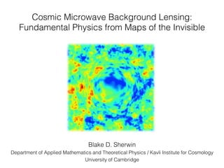 Cosmic Microwave Background Lensing: !
Fundamental Physics from Maps of the Invisible!
Blake D. Sherwin !
Department of Applied Mathematics and Theoretical Physics / Kavli Institute for Cosmology!
University of Cambridge!
 