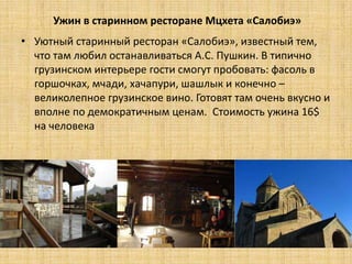 Ужин в старинном ресторане Мцхета «Салобиэ»
• Уютный старинный ресторан «Салобиэ», известный тем,
  что там любил останавливаться А.С. Пушкин. В типично
  грузинском интерьере гости смогут пробовать: фасоль в
  горшочках, мчади, хачапури, шашлык и конечно –
  великолепное грузинское вино. Готовят там очень вкусно и
  вполне по демократичным ценам. Стоимость ужина 16$
  на человека
 