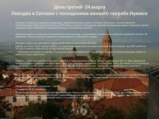 День третий- 24 марта
    Поездка в Сигнахи с посещением винного погреба Нумиси
•    Сигнахи, в прошлом царская резиденция, окруженный защитными стенами и башнями. Сигнаги является
     великолепным образцом архитектуры XVIII века. С высоты ограждения царской резиденции видны покрытые снегом
     вершины гор и открывается прекрасный вид на Алазанскую долину.

•    Город выстроен в стиле южно-итальянского классицизма с грузинскими элементами и обнесён двойной стеной с 28
     башнями. Стена считалась символом независимого, свободного города.

•    Находясь здесь, вы чувствуете, будто рукой можете дотянуться до неба.
•    Сейчас он носит титул города-Любви, и в подтверждении этого это единственный город в Грузии, где ЗАГС работает
     24 часа и можно пожениться за кратчайшее время.
•      Обзорная экскурсия по городу. Посещение музея «Пиросмани», где собрана самая большая коллекция картин и
     личных вещей художника .

•    Нумиси – один из старейших винных погребов в Гурджаанском районе, Кахети ( датируется XVI в.). Вам предложат
     продегустировать различные сорта вин, такие как саперави, ркацители, и грузинскую чачу, расскажут их особенности
     и различия, угостят шашлыками и другими блюдами грузинской кухни. Так же вы сможете принять участие и
     научиться готовить грузинское лакомство – чурчхелу, или выпекать грузинский хлеб .

•    За дополнительную плату можно пригласить фольклорный ансамбль, который будет сопровождать вечер музыкой и
     настоящим грузинским многоголосьем (стоимость услуги 200 лари, что для вашей группы составит около 6$ с
     человека).

•    Продолжительность экскурсии: 1 день
•    Стоимость: 45 $ с человека .
•    В стоимость входит: транспортное обслуживание Тбилиси-Сигнахи-Нумиси-Тбилиси, 2 гида, дегустация вина и чачи в
     винном погребе Нумиси, с застольем (шашлыки и другие блюда грузинской кухни), возможность приготовить
     чурчхелу и/или испечь грузинский хлеб в специальной каменной печи.
 