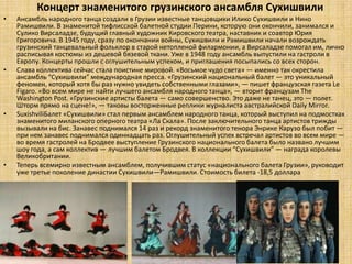 Концерт знаменитого грузинского ансамбля Сухишвили
•   Ансамбль народного танца создали в Грузии известные танцовщики Илико Сухишвили и Нино
    Рамишвили. В знаменитой тифлисской балетной студии Перини, которую они окончили, занимался и
    Сулико Вирсаладзе, будущий главный художник Кировского театра, наставник и соавтор Юрия
    Григоровича. В 1945 году, сразу по окончании войны, Сухишвили и Рамишвили начали возрождать
    грузинский танцевальный фольклор в старой нетопленой филармонии, а Вирсаладзе помогал им, лично
    расписывая костюмы из дешевой бязевой ткани. Уже в 1948 году ансамбль выпустили на гастроли в
    Европу. Концерты прошли с оглушительным успехом, и приглашения посыпались со всех сторон.
•   Cлава коллектива сейчас стала поистине мировой. «Восьмое чудо света» — именно так окрестила
    ансамбль “Сухишвили” международная пресса. «Грузинский национальный балет — это уникальный
    феномен, который хотя бы раз нужно увидеть собственными глазами», — пишет французская газета Le
    Figaro. «Во всем мире не найти лучшего ансамбля народного танца», — вторит французам The
    Washington Post. «Грузинские артисты балета — само совершенство. Это даже не танец, это — полет.
    Шторм прямо на сцене!», — таковы восторженные реплики журналиста австралийской Daily Mirror.
•   SuxishviliБалет «Сухишвили» стал первым ансамблем народного танца, который выступил на подмостках
    знаменитого миланского оперного театра «Ла Скала». После заключительного танца артистов трижды
    вызывали на бис. Занавес поднимался 14 раз и рекорд знаменитого тенора Энрике Карузо был побит —
    при нем занавес поднимался одиннадцать раз. Оглушительный успех встречал артистов во всем мире —
    во время гастролей на Бродвее выступление Грузинского национального балета было названо лучшим
    шоу года, а сам коллектив — лучшим балетом Бродвея. В коллекции “Сухишвили” — награда королевы
    Великобритании.
•   Теперь всемирно известным ансамблем, получившим статус «национального балета Грузии», руководит
    уже третье поколение династии Сухишвили—Рамишвили. Стоимость билета -18,5 доллара
 