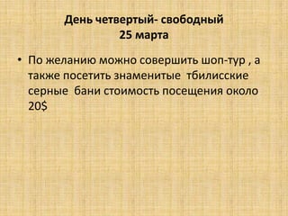 День четвертый- свободный
                25 марта
• По желанию можно совершить шоп-тур , а
  также посетить знаменитые тбилисские
  серные бани стоимость посещения около
  20$
 