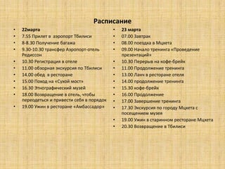 Расписание
•   22марта                                 •   23 марта
•   7.55 Прилет в аэропорт Тбилиси          •   07.00 Завтрак
•   8-8.30 Получение багажа                 •   08.00 поездка в Мцхета
•   9.30-10.30 трансфер Аэропорт-отель      •   09.00 Начало тренинга «Проведение
    Редиссон                                    презентаций»
•   10.30 Регистрация в отеле               •   10.30 Перерыв на кофе-брейк
•   11.00 обзорная экскурсия по Тбилиси     •   11.00 Продолжение тренинга
•   14.00 обед в ресторане                  •   13.00 Ланч в ресторане отеля
•   15.00 Поход на «Сухой мост»             •   14.00 продолжение тренинга
•   16.30 Этнографический музей             •   15.30 кофе-брейк
•   18.00 Возвращение в отель, чтобы        •   16.00 Продолжение
    переодеться и привести себя в порядок   •   17.00 Завершение тренинга
•   19.00 Ужин в ресторане «Амбассадор»     •   17.30 Экскурсия по городу Мцхета с
                                                посещением музея
                                            •   19.00 Ужин в старинном ресторане Мцхета
                                            •   20.30 Возвращение в Тбилиси
 