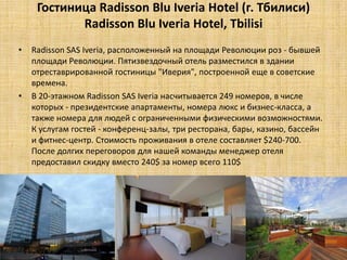 Гостиница Radisson Blu Iveria Hotel (г. Тбилиси)
            Radisson Blu Iveria Hotel, Tbilisi
•   Radisson SAS Iveria, расположенный на площади Революции роз - бывшей
    площади Революции. Пятизвездочный отель разместился в здании
    отреставрированной гостиницы "Иверия", построенной еще в советские
    времена.
•   В 20-этажном Radisson SAS Iveria насчитывается 249 номеров, в числе
    которых - президентские апартаменты, номера люкс и бизнес-класса, а
    также номера для людей с ограниченными физическими возможностями.
    К услугам гостей - конференц-залы, три ресторана, бары, казино, бассейн
    и фитнес-центр. Стоимость проживания в отеле составляет $240-700.
    После долгих переговоров для нашей команды менеджер отеля
    предоставил скидку вместо 240$ за номер всего 110$
 