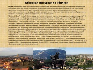 Обзорная экскурсия по Тбилиси
•   Грузия - уникальная страна, обладающая колоссальным туристическим потенциалом - протяженное черноморское
    побережье, около 300 горных, приморских, бальнеологических и грязевых курортов, свыше 10 тыс. памятников
    археологии, истории, архитектуры и искусства, многие из которых просто не имеют аналогов, а также
    многочисленные памятники природы. И все это сосредоточено на небольшой территории, населенной радушным и
    самобытным народом, настолько же древним, как и сама эта земля.
•   Тбилиси ("тбили" - теплый, вблизи города есть теплые источники) - один из самых древних городов мира, уже в IV-III
    тысячелетиях до нашей эры здесь жили люди. Вытянувшийся узкой полосой в долине реки Куры (Мтквари) и по
    прилегающим склонам гор, Тбилиси буквально наполнен неповторимым национальным колоритом. Историческое
    ядро столицы - Старый город, находится в юго-восточной его части у подножия г. Мтацминда, и застроен 2-3-
    этажными каменными и кирпичными домами характерной "тбилисской архитектуры", с галереями и резными
    деревянными балконами, нависающими над узкими улочками. Практически все здания здесь представляют собой
    исторические или культурные памятники, именно они и сформировали образ знаменитого "грузинского дворика",
    многократно прославленный в литературных произведениях. Здесь, в центре города, расположены остатки крепости
    Нарикала или Шурисцихе (IV-VIII вв., считается одним из самых древних фортификационных сооружений страны),
    церковь Св. Марии или Анчисхати (VI-XVI вв., старейшая в городе), современная резиденция католикоса Грузии -
    кафедральный Сионский собор во имя Успения Богоматери или просто Сиони (V-VII вв., в нём хранится одна из
    главных святынь Грузии - крест Св. Нино), храм Св. Давида (XIX в.) с пантеоном выдающихся государственных
    деятелей страны, знаменитые тбилисские серные бани, храм Метехи (1278-1289 гг.) с расположенным неподалеку
    памятником основателю Тбилиси Вахтангу Горгасалу, церкви Кашвети (1910 г.), Св. Георгия (1710 г.), Бетлеми (XVI в.) и
    Норашен (1793 г.), дворец царицы Дареджан Сачино (1776 г.), руины храма в Атешги, Дом Оперы Палиашвили (1851
    г.) и множество других интересных объектов.
 