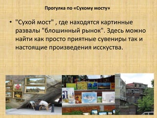 Прогулка по «Сухому мосту»

• "Сухой мост" , где находятся картинные
  развалы "блошинный рынок". Здесь можно
  найти как просто приятные сувениры так и
  настоящие произведения исскуства.
 