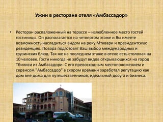 Ужин в ресторане отеля «Амбассадор»


• Ресторан распаложенный на терассе – излюбленное место гостей
  гостиницы. Он располагается на четвертом этаже и Вы имеете
  возможность насладиться видом на реку Мтквари и президентскую
  резиденцию. Повара подготовят Ваш выбор международных и
  грузинских блюд. Так же на последнем этаже в отеле есть столовая на
  10 человек. Гости никогда не забудут видов открывающихся на город
  Тбилиси из Амбасадори. С его превосходным местоположением и
  сервисом "Амбассадор" в скором времени заработал репутацию как
  дом вне дома для путешественников, идеальный досуга и бизнеса.
 