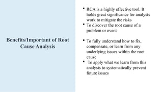 Benefits/Important of Root
Cause Analysis
 RCA is a highly effective tool. It
holds great significance for analysts
work to mitigate the risks
 To discover the root cause of a
problem or event
 To fully understand how to fix,
compensate, or learn from any
underlying issues within the root
cause
 To apply what we learn from this
analysis to systematically prevent
future issues
 