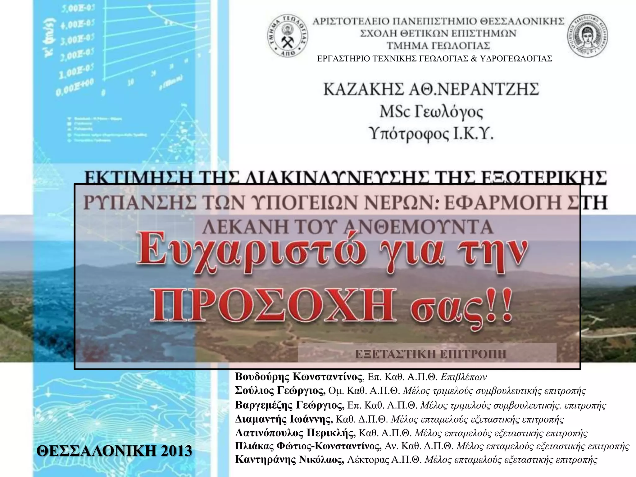 ΘΕΣΣΑΛΟΝΙΚΗ 2013
Βουδούρης Κωνσταντίνος, Επ. Καθ. Α.Π.Θ. Επιβλέπων
Σούλιος Γεώργιος, Ομ. Καθ. Α.Π.Θ. Μέλος τριμελούς συμβουλευτικής επιτροπής
Βαργεμέζης Γεώργιος, Επ. Καθ. Α.Π.Θ. Μέλος τριμελούς συμβουλευτικής. επιτροπής
Διαμαντής Ιωάννης, Καθ. Δ.Π.Θ. Μέλος επταμελούς εξεταστικής επιτροπής
Λατινόπουλος Περικλής, Καθ. Α.Π.Θ. Μέλος επταμελούς εξεταστικής επιτροπής
Πλιάκας Φώτιος-Κωνσταντίνος, Αν. Καθ. Δ.Π.Θ. Μέλος επταμελούς εξεταστικής επιτροπής
Καντηράνης Νικόλαος, Λέκτορας Α.Π.Θ. Μέλος επταμελούς εξεταστικής επιτροπής
ΕΞΕΤΑΣΤΙΚΗ ΕΠΙΤΡΟΠΗ
ΕΡΓΑΣΤΗΡΙΟ ΤΕΧΝΙΚΗΣ ΓΕΩΛΟΓΙΑΣ & ΥΔΡΟΓΕΩΛΟΓΙΑΣ
.
 