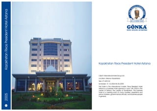 Kazakhstan Rixos President Hotel Astana




                                          Kazakhstan Rixos President Hotel Astana



                                          Client: International Hotel Group Ltd.
                                          Location: Astana / Kazakhstan
                                          Size: 27.600 m2
                                          Schedule: 01.10.2004 06.06.2005
                                          First hotel in the international market, Rixos President Hotel
                                          Astana is a business hotel opened in June 10th 2005 in the
                                          centre of Astana, the capital of Kazakhstan. This business
                                          hotel is a meeting point of many royalties, presidents and
2005




                                          prime ministers, governmental officials, and business people
                                          in general.




   20/21
 
