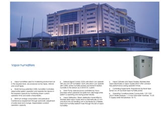Vapor humidifiers




!    Vapor humidifiers used for moistening environment air   !    External Signal Control; GON units which can operate      !    Vapor Cylinders and Vapor Nozzles; Stainless steel
in the required level, are produced as two types, rational   with any On/ Off humidistat. GOR units which can operate       vapor electrodes or vapor nozzles which offer corrosion
and on/off types.                                            with CAREL active humidity probes and transmit relative        free performance during operation times.
                                                             humidity to the device as 4-20mA DC current.
!    World famous patented CAREL Humidifier Controllers                                                                     !   Controlling Equipments: Proportional ductwork type
adjust entire system operation and operate the device in     !    Drain Pump; Special pump controlled by micro-             sensor on/ off ductwork type humidity probe.
the required capacity by monitoring drawn current,           processor which prevents hot water from discharge while
                                                                                                                            !    Operating Conditions:Water Conductivity: 125-1250
                                                             system is operating and during power failures.
operation time and water characteristic.                                                                                    µS/cm Water pressure: 1-10 bar Total water hardness: 15-30
                                                             !    Vapor Distribution; Steam distribution transmitted to     Fr Supply water temperature: 50 ºC
!   Minimum energy consumption and periodical
                                                             stainless steel vapor nozzle which is diametrically 32 mm
maintenance requirement through automatic adjustment         and stuck into air handling unit or ductworks by a flexible,
of water level and change. Dependable constant               heat and humidity resistant hose through the exit of vapor
operation capacity.                                          humidifier.
 