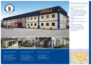 GÖNKA Kazakhstan References

                                                                                           - Prime Ministry High Judgement Court
                                                                                            Building
                                                                                           - Ankara Embassy Of Kazakhstan
                                                                                           - Almaty Kazakhstan Factory Efes Pilsen
                                                                                           - Almaty State Guesthouse Kazakhstan
                                                                                           - Ccc Business Center Building Astana
                                                                                           - Kazakhstan Ixos President Hotel
                                                                                            Astana
                                                                                           - Kazakhstan Almaty Coca Cola
                                                                                            Factory
                                                                                           - Kazakhstan Almaty Grand Hotel Tien
                                                                                            Shan
                                                                                           - Government Culture And
                                                                                            Entertainment Center Almaty
                                                                                           - Kazakhstan Gulvirabuild Almaty
                                                                                           - Kazakhstan Presidential Pavilion
                                                                                           - Danone Almaty




FACTORY and MAIN OFFICE      AZERBAIJAN BRANCH OFFICE           GEORGIA BRANCH OFFICE


Organize Sanayi Bölgesi      Nerimanov rayonu,                  117 Tsereteli avenue
Göktürk C ad. N o:6          Y. V. Çemenzeminli Sok.            Tbilisi - GEORGIA
Sincan / ANKARA / TURKEY     1996-cý mahalle AFEN Plaza         Tel: (00 995) 32 921 821
Tel :0 312 267 09 90 (pbx)   Baku - AZERBAIJAN                  Fax:(00 995) 32 941 120
Fax:0 312 267 09 93          Tel / Fax: (00 994) 12 564 07 04
 