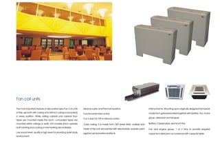 Fan coil units

The most important feature of decorative type Fan-Coil units       Ideal acoustic and thermal insulation.                           Internal frame; Mounting upon originally designed framework
is their use both with casing and without casing (concealed)                                                                        made from galvanized steel together with battery, fan, motor
                                                                   Functional remote control.
in every position. While ceiling cabinet and cabinet floor
                                                                   2 or 3-way On/ Off or rational control.                          group, dried pan and dropper.
types are mounted inside the room, concealed types are
mounted within ceilings or walls. Unit models which operate        Outer casing; It is made from DKP sheet steel, outside and       Battery; Copper pipe, aluminum fins.
both heating and cooling or only heating are available.
                                                                   inside of the unit are painted with electrostatic powder paint   Fan and engine group; 1 or 2 fans to provide required
Low sound level; quality is high level for providing quiet study   against rust and external effects.                               capacity in devices in accordance with capacity table.
environment.
 