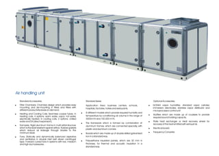 Air handling unit
    Standard Accessories;                                              Standard Series                                              Optional Accessories;
!   Filter Chambers; Chamber design which provides easy                Application Area: business centers, schools,             !   GONKA vapor humidifier, standard vapor cylinder,
    mounting and de-mounting in filters and filters with               hospitals, factories, hotels and restaurants.                immersion electrodes, stainless vapor distributor and
    different productivity levels on demand.                                                                                        microprocessor control unit.
!   Heating and Cooling Coils; Seamless cooper tubes. In           !   8 different models which provide required humidity and
                                                                       temperature by conditioning air volume in the range of   !   Mufflers which are made up of coulisses to provide
    heating coils, 4 options: warm water, vapor, hot water,                                                                         required sound holding capacity.
    electrically heated; in cooling coils, 2 options: chilled          3000m³/h and 100.000 m³/h.
    water and DX (direct expansion).                                                                                            !   Plate heat exchanger or Heat recovery wheel for
                                                                   !   The framework which is formed by combination of              recovery of the heat emitted with exhaust air.
!   Dampers; Rigid aluminum frame in multi airfoil structure           aluminum frames, which are connected specially, with
    which is the least resistant against airflow. Rubber gaskets                                                                !   Electrical board.
                                                                       plastic and aluminum comers.
    which reduce air leakage through blades to the
    minimum level.                                                                                                              !   Frequency Converter
                                                                   !   Boards which are made up of double skilled galvanized
!   Fans; Statically and dynamically balanced aspirators               iron in a standard way.
    and ventilators in double inlet belt driven centrifugal
    type. Forward curved fans in systems with low, medium          !   Polyurethane insulated panels, which are 30 mm in
    and high duct pressures,.                                          thickness, for thermal and acoustic insulation in a
                                                                       standard way.
 