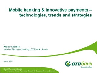 Mobile banking & innovative payments –
technologies, trends and strategies
Special for Axiom Groupe
- 4th Innovative Mobile Payments, Security & Cards conference, Brussels
Alexey Kazakov
Head of Electronic banking, OTP bank, Russia
March, 2014
 