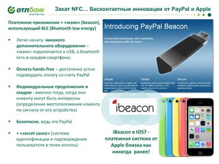 Закат NFC… Бесконтактные инновации от PayPal и Apple
Платежное приложение + «маяк» (beacon),
использующий BLE (Bluetooth low energy)


Легко начать: никакого
дополнительного оборудования –
«маяк» подключается к USB, а bluetooth
есть в каждом смартфоне;



Оплата hands-free – достаточно устно
подтвердить оплату со счета PayPal



Индивидуальные предложения и
скидки - именно тогда, когда они
клиенту могут быть интересны
(определение местоположения клиента
по сигналу от его устройства)



Безопасно, ведь это PayPal



+ «secret sauce» (система
идентификации и подтверждения
пользователя в точке оплаты)

iBeacon в IOS7 платежная система от
Apple близка как
никогда ранее!

 
