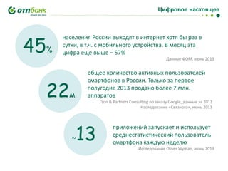 Цифровое настоящее

45

%

населения России выходят в интернет хотя бы раз в
сутки, в т.ч. с мобильного устройства. В месяц эта
цифра еще выше – 57%
Данные ФОМ, июнь 2013

22

м

общее количество активных пользователей
смартфонов в России. Только за первое
полугодие 2013 продано более 7 млн.
аппаратов
J’son & Partners Consulting по заказу Google, данные за 2012
Исследование «Связного», июнь 2013

~

13

приложений запускает и использует
среднестатистический пользователь
смартфона каждую неделю
Исследование Oliver Wyman, июнь 2013

 