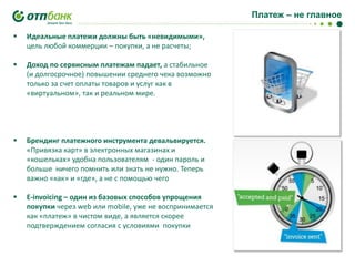 Платеж – не главное


Идеальные платежи должны быть «невидимыми»,
цель любой коммерции – покупки, а не расчеты;



Доход по сервисным платежам падает, а стабильное
(и долгосрочное) повышении среднего чека возможно
только за счет оплаты товаров и услуг как в
«виртуальном», так и реальном мире.



Брендинг платежного инструмента девальвируется.
«Привязка карт» в электронных магазинах и
«кошельках» удобна пользователям - один пароль и
больше ничего помнить или знать не нужно. Теперь
важно «как» и «где», а не с помощью чего



E-invoicing – один из базовых способов упрощения
покупки через web или mobile, уже не воспринимается
как «платеж» в чистом виде, а является скорее
подтверждением согласия с условиями покупки

 