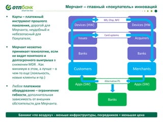 Мерчант – главный «покупатель» инноваций






Карты – платежный
инструмент прошлого
поколения, дорогой для
Мерчанта, неудобный и
небезопасный для
Покупателя;
Мерчант неохотно
принимает технологию, если
не видит понятного и
долгосрочного выигрыша в
снижении MDR . Как
минимум в этом, а лучше – в
чем-то еще (лояльность,
новые клиенты и пр.)

Любое платежное
оборудование – ограничение
гибкости, дополнительная
зависимость от внешних
обстоятельств для Мерчанта.

MS, Chip, NFC

Devices (HW)

Issues

Devices (HW)
Card systems

Acquirers

Banks

Banks

Customers

Merchants

Apps (SW)

Alternative PS

Apps (SW)

Banks

Банкинг «по воздуху» - меньше инфраструктуры, посредников = меньшая цена

 