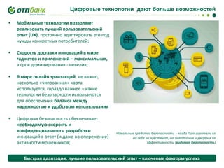 Цифровые технологии дают больше возможностей


Мобильные технологии позволяют
реализовать лучший пользовательский
опыт (UX), постоянно адаптировать его под
нужды конкретных потребителей;



Скорость доставки инноваций в мире
гаджетов и приложений – максимальная,
а срок доминирования - невелик;



В мире онлайн транзакций, не важно,
насколько «чипованная» карта
используется, гораздо важнее – какие
технологии безопасности используются
для обеспечения баланса между
надежностью и удобством использования



Цифровая безопасность обеспечивает
необходимую скорость и
конфиденциальность разработки
инноваций в ответ (и даже на опережение)
активности мошенников;

Идеальные средства безопасности - когда Пользователь их
на себе не чувствует, но знает о них и уверен в их
эффективности (видимая безопасность)

Быстрая адаптация, лучшие пользовательский опыт – ключевые факторы успеха

 