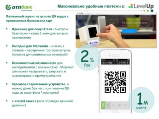 Максимально удобные платежи с:

!!!!!

Платежный сервис на основе QR кодов с
привязанных банковских карт


Идеально для покупателя - быстро и
безопасно – всего 1 клик для запуска
приложения



Выгодно для Мерчанта - низкая, а
главное – прозрачная торговая уступка
(никаких дополнительных комиссий)



Великолепные возможности для
экспериментов с лояльностью - Мерчант
сам может настраивать, запускать и
анализировать промо-компании



Красивое современное устройство, а
можно даже без него -считывание QR
кода со смартфона  планшета!



+ «secret sauce» (чем оправдан ценовой
демпинг)

2

%

fee

1

M

users

 