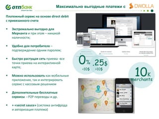 Максимально выгодные платежи с
Платежный сервис на основе direct debit
с привязанного счета


Экстремально выгодно для
Мерчанта и при этом – никакой
наличности;



Удобно для потребителя –
подтверждение одним паролем;



Быстро растущая сеть приема -все
точки приема на интерактивной
карте;



Можно использовать как мобильные
приложения, так и интегрировать
сервис с кассовым решением



Дополнительные бесплатные
сервисы - P2P переводы и др.



+ «secret sauce» (система антифрода
и авторизация платежа)

0% .25$
<10$

>10$

10K

merchants

 