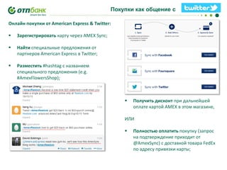 Покупки как общение с

!!!!!

Онлайн покупки от American Express & Twitter:


Зарегистрировать карту через AMEX Sync;



Найти специальные предложения от
партнеров American Express в Twitter;



Разместить #hashtag с названием
специального предложения (e.g.
#AmexFlowersShop);



Получить дисконт при дальнейшей
оплате картой AMEX в этом магазине,

ИЛИ


Полностью оплатить покупку (запрос
на подтверждение приходит от
@AmexSync) с доставкой товара FedEx
по адресу привязки карты;

 