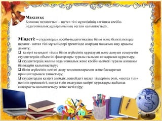 Мақсаты:
Болашақ педагогтың – шетел тілі мұғалімінің алғашқы кәсіби-
педагогикалық құзырлығының негізін қалыптастыру.
Міндеті: - студентердің кәсіби-педагогикалық білім және біліктіліктерді
педагог- шетел тілі мұғалімдері әрекетінде олардың маңызын ашу арқылы
дамыту;
 қазіргі кезеңдегі тілдік білім жүйесінің құрылуын және дамуын ескертетін
студенттердің объектілі факторлары туралы ғылыми көзқарасын құрастыру;
 студенттердің жалпы педагогикалық және кәсіби қызметі туралы алғашқы
білімдерін қалыптастыру;
 білім жүйесінің негізгі даму тендецияларымен және басқаратын
принциптарымен таныстыру;
 студентердің қазіргі әлемдік деңгейдегі шелел тілдерінің ролі, «шетел тілі»
пәнінің ерекшелігі, шетел тілін оқытудың қазіргі құралдары жайында
көзқарасты қалыптастыру және жетілдіру;
 