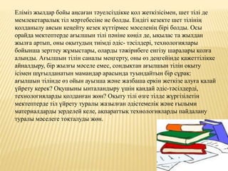 Еліміз жылдар бойы аңсаған тәуелсіздікке қол жеткізісімен, шет тілі де
мемлекетаралық тіл мәртебесіне ие болды. Ендігі кезекте шет тілінің
қолданылу аясын кеңейту кезек күттірмес мәселенің бірі болды. Осы
орайда мектептерде ағылшын тілі пәніне көңіл де, ықылас та жылдан
жылға артып, оны оқытудың тиімді әдіс- тәсілдері, технологиялары
бойынша зерттеу жұмыстары, оларды тәжірибеге енгізу шаралары қолға
алынды. Ағылшын тілін саналы меңгерту, оны өз деңгейінде қажеттілікке
айналдыру, бір жылғы мәселе емес, сондықтан ағылшын тілін оқыту
ісімен шұғылданатын мамандар арасында туындайтын бір сұрақ:
ағылшын тілінде өз ойын ауызша және жазбаша еркін жеткізе алуға қалай
үйрету керек? Оқушыны ынталандыру үшін қандай әдіс-тәсілдерді,
технологияларды қолданған жөн? Оқыту тілі өзге тілде жүргізілетін
мектептерде тіл үйрету туралы жазылған әдістемелік және ғылыми
материалдарды зерделей келе, ақпараттық технологияларды пайдалану
туралы мәселеге тоқталуды жөн.
 