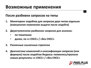 Возможные применения 
13 
После разбивки запросов на типы 
1. Мониторинг апдейтов для запросов двух типов отдельно 
(взвешенное изменение выдачи после апдейта) 
2. Двухступенчатое разбиение запросов для анализа: 
• по тематикам 
• далее, по «с СНСС» / «без СНСС» 
3. Различные ссылочные стратегии 
4. Диагностика изменений в классификации запросов (или 
формуле) после апдейтов Яндекса: появились/пропали 
новые результаты «с СНСС» / «без СНСС» 
 
