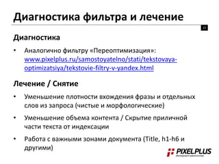 Диагностика фильтра и лечение 
23 
Диагностика 
• Аналогично фильтру «Переоптимизация»: 
www.pixelplus.ru/samostoyatelno/stati/tekstovaya-optimizatsiya/ 
tekstovie-filtry-v-yandex.html 
Лечение / Снятие 
• Уменьшение плотности вхождения фразы и отдельных 
слов из запроса (чистые и морфологические) 
• Уменьшение объема контента / Скрытие приличной 
части текста от индексации 
• Работа с важными зонами документа (Title, h1-h6 и 
другими) 
 