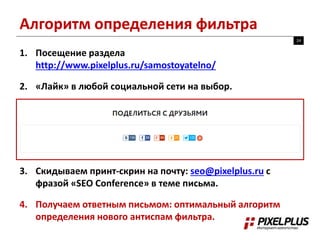 Алгоритм определения фильтра 
24 
1. Посещение раздела 
http://www.pixelplus.ru/samostoyatelno/ 
2. «Лайк» в любой социальной сети на выбор. 
3. Скидываем принт-скрин на почту: seo@pixelplus.ru с 
фразой «SEO Conference» в теме письма. 
4. Получаем ответным письмом: оптимальный алгоритм 
определения нового антиспам фильтра. 
 