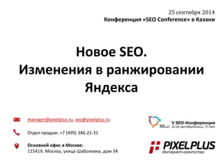 25 сентября 2014 
Конференция «SEO Conference» в Казани 
Новое SEO. 
Изменения в ранжировании 
Яндекса 
manager@pixelplus.ru, seo@pixelplus.ru 
Отдел продаж: +7 (499) 346-21-31 
Основной офис в Москве: 
115419, Москва, улица Шаболовка, дом 34 
