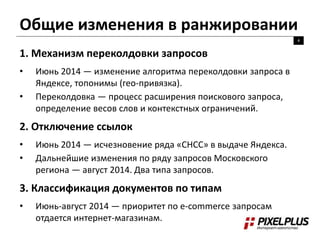 Общие изменения в ранжировании 
4 
1. Механизм переколдовки запросов 
• Июнь 2014 — изменение алгоритма переколдовки запроса в 
Яндексе, топонимы (гео-привязка). 
• Переколдовка — процесс расширения поискового запроса, 
определение весов слов и контекстных ограничений. 
2. Отключение ссылок 
• Июнь 2014 — исчезновение ряда «СНСС» в выдаче Яндекса. 
• Дальнейшие изменения по ряду запросов Московского 
региона — август 2014. Два типа запросов. 
3. Классификация документов по типам 
• Июнь-август 2014 — приоритет по e-commerce запросам 
отдается интернет-магазинам. 
 