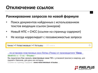 Отключение ссылок 
7 
Ранжирование запросов по новой формуле 
• Поиск документов найденных с использованием 
текстов входящих ссылок (анкоров) 
• Новый НПС = СНСС (ссылки на страницу содержат) 
• Не всегда коррелирует с геозависимостью запроса 
 