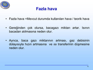 10
Fazla hava
• Fazla hava =Mevcut durumda kullanılan hava / teorik hava
• Gereğinden çok olursa, bacagazı miktarı artar. Isının
bacadan atılmasına neden olur.
• Ayrıca, baca gazı miktarının artması, gaz debisinin
dolayısıyla hızın artmasına ve ısı transferinin düşmesine
neden olur.
 