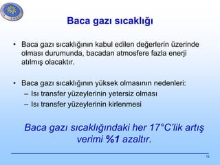 13
Baca gazı sıcaklığı
• Baca gazı sıcaklığının kabul edilen değerlerin üzerinde
olması durumunda, bacadan atmosfere fazla enerji
atılmış olacaktır.
• Baca gazı sıcaklığının yüksek olmasının nedenleri:
– Isı transfer yüzeylerinin yetersiz olması
– Isı transfer yüzeylerinin kirlenmesi
Baca gazı sıcaklığındaki her 17°C’lik artış
verimi %1 azaltır.
 