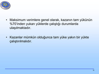 16
• Maksimum verimlere genel olarak, kazanın tam yükünün
%70’inden yukarı yüklerde çalıştığı durumlarda
ulaşılmaktadır.
• Kazanlar mümkün olduğunca tam yüke yakın bir yükte
çalıştırılmalıdır.
 