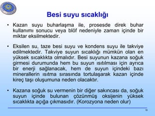 18
Besi suyu sıcaklığı
• Kazan suyu buharlaşma ile, prosesde direk buhar
kullanımı sonucu veya blöf nedeniyle zaman içinde bir
miktar eksilmektedir.
• Eksilen su, taze besi suyu ve kondens suyu ile takviye
edilmektedir. Takviye suyun sıcaklığı mümkün olan en
yüksek sıcaklıkta olmalıdır. Besi suyunun kazana soğuk
girmesi durumunda hem bu suyun ısıtılması için ayrıca
bir enerji sağlanacak, hem de suyun içindeki bazı
minerallerin ısıtma sırasında tortulaşarak kazan içinde
kireç taşı oluşumuna neden olacaktır.
• Kazana soğuk su vermenin bir diğer sakıncası da, soğuk
suyun içinde bulunan çözünmüş oksijenin yüksek
sıcaklıkta açığa çıkmasıdır. (Korozyona neden olur)
 