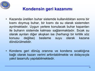 19
Kondensin geri kazanımı
• Kazanda üretilen buhar sistemde kullanıldıktan sonra bir
kısmı doymuş buhar, bir kısmı da su olarak sistemden
ayrılmaktadır. Uygun yerlere konulacak buhar kapanları
ile buharın sistemde kalması sağlanmaktadır. Sıcak su
olarak ayrılan diğer akışkan ise (herhangi bir kirlilik söz
konusu değilse) besleme suyu olarak kazana
döndürülmelidir.
• Kondens geri dönüş oranına ve kondens sıcaklığına
bağlı olarak kazan verimi arttırılabilmekte ve dolayısıyla
yakıt tasarrufu yapılabilmektedir.
 