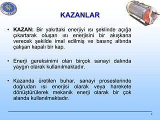 2
KAZANLAR
• KAZAN: Bir yakıttaki enerjiyi ısı şeklinde açığa
çıkartarak oluşan ısı enerjisini bir akışkana
verecek şekilde imal edilmiş ve basınç altında
çalışan kapalı bir kap.
• Enerji gereksinimi olan birçok sanayi dalında
yaygın olarak kullanılmaktadır.
• Kazanda üretilen buhar, sanayi proseslerinde
doğrudan ısı enerjisi olarak veya harekete
dönüştürülerek mekanik enerji olarak bir çok
alanda kullanılmaktadır.
 