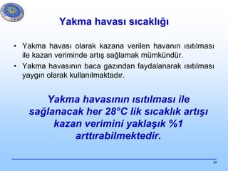 20
Yakma havası sıcaklığı
• Yakma havası olarak kazana verilen havanın ısıtılması
ile kazan veriminde artış sağlamak mümkündür.
• Yakma havasının baca gazından faydalanarak ısıtılması
yaygın olarak kullanılmaktadır.
Yakma havasının ısıtılması ile
sağlanacak her 28°C lik sıcaklık artışı
kazan verimini yaklaşık %1
arttırabilmektedir.
 