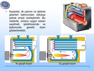 3
• Kazanlar, ilk yatırım ve işletme
giderleri bakımından oldukça
pahalı enerji üreteçleridir. Bu
nedenle, amaca uygun kazan
seçilmeli, işletilmesinde ve
bakımında gerekli özen
gösterilmelidir.
İki geçişli kazan Üç geçişli kazan
 
