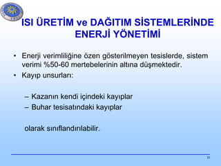 31
ISI ÜRETİM ve DAĞITIM SİSTEMLERİNDE
ENERJİ YÖNETİMİ
• Enerji verimliliğine özen gösterilmeyen tesislerde, sistem
verimi %50-60 mertebelerinin altına düşmektedir.
• Kayıp unsurları:
– Kazanın kendi içindeki kayıplar
– Buhar tesisatındaki kayıplar
olarak sınıflandırılabilir.
 