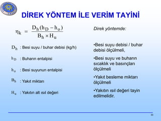 33
DİREK YÖNTEM İLE VERİM TAYİNİ
uh
oDh
k
HB
)hh(D



: Besi suyu / buhar debisi (kg/h)
: Buharın entalpisi
: Besi suyunun entalpisi
: Yakıt miktarı
: Yakıtın alt ısıl değeri
hD
Dh
oh
hB
uH
Direk yöntemde:
•Besi suyu debisi / buhar
debisi ölçülmeli,
•Besi suyu ve buharın
sıcaklık ve basınçları
ölçülmeli
•Yakıt besleme miktarı
ölçülmeli
•Yakıtın ısıl değeri tayin
edilmelidir.
 
