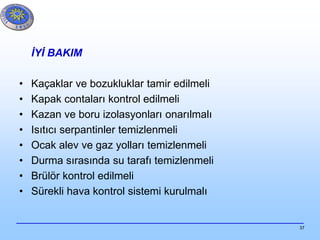 37
İYİ BAKIM
• Kaçaklar ve bozukluklar tamir edilmeli
• Kapak contaları kontrol edilmeli
• Kazan ve boru izolasyonları onarılmalı
• Isıtıcı serpantinler temizlenmeli
• Ocak alev ve gaz yolları temizlenmeli
• Durma sırasında su tarafı temizlenmeli
• Brülör kontrol edilmeli
• Sürekli hava kontrol sistemi kurulmalı
 