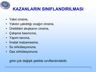 4
KAZANLARIN SINIFLANDIRILMASI
• Yakıt cinsine,
• Yakıtın yakıldığı ocağın cinsine,
• Ürettikleri akışkanın cinsine,
• Çalışma basıncına,
• Yapım tarzına,
• İmalat malzemesine,
• Su sirkülasyonuna,
• Gaz sirkülasyonuna
göre çok değişik şekilde sınıflandırılabilir.
 