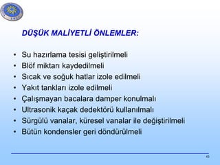 43
DÜŞÜK MALİYETLİ ÖNLEMLER:
• Su hazırlama tesisi geliştirilmeli
• Blöf miktarı kaydedilmeli
• Sıcak ve soğuk hatlar izole edilmeli
• Yakıt tankları izole edilmeli
• Çalışmayan bacalara damper konulmalı
• Ultrasonik kaçak dedektörü kullanılmalı
• Sürgülü vanalar, küresel vanalar ile değiştirilmeli
• Bütün kondensler geri döndürülmeli
 