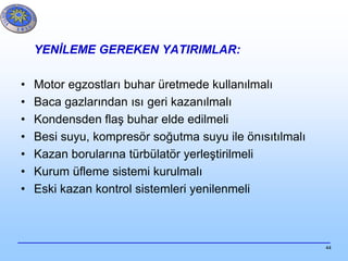 44
YENİLEME GEREKEN YATIRIMLAR:
• Motor egzostları buhar üretmede kullanılmalı
• Baca gazlarından ısı geri kazanılmalı
• Kondensden flaş buhar elde edilmeli
• Besi suyu, kompresör soğutma suyu ile önısıtılmalı
• Kazan borularına türbülatör yerleştirilmeli
• Kurum üfleme sistemi kurulmalı
• Eski kazan kontrol sistemleri yenilenmeli
 