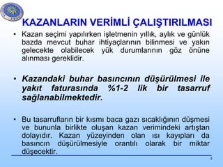 5
KAZANLARIN VERİMLİ ÇALIŞTIRILMASI
• Kazan seçimi yapılırken işletmenin yıllık, aylık ve günlük
bazda mevcut buhar ihtiyaçlarının bilinmesi ve yakın
gelecekte olabilecek yük durumlarının göz önüne
alınması gereklidir.
• Kazandaki buhar basıncının düşürülmesi ile
yakıt faturasında %1-2 lik bir tasarruf
sağlanabilmektedir.
• Bu tasarrufların bir kısmı baca gazı sıcaklığının düşmesi
ve bununla birlikte oluşan kazan verimindeki artıştan
dolayıdır. Kazan yüzeyinden olan ısı kayıpları da
basıncın düşürülmesiyle orantılı olarak bir miktar
düşecektir.
 